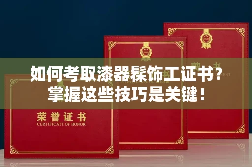 无锡如何考取漆器髹饰工证书?掌握这些技巧是关键!