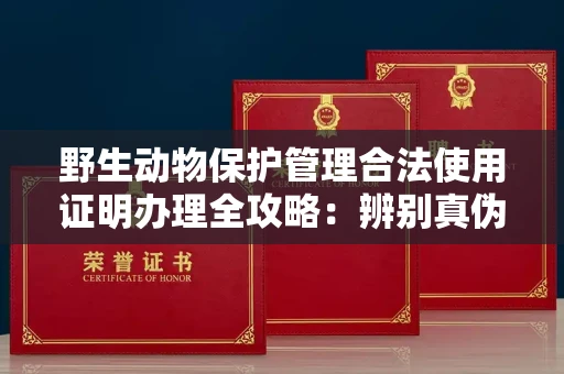 无锡野生动物保护管理合法使用证明办理全攻略:辨别真伪的5个实用技巧