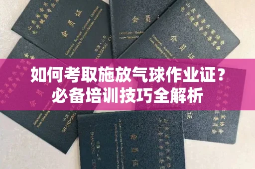 无锡如何考取施放气球作业证?必备培训技巧全解析